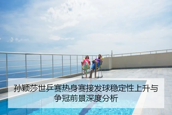 孙颖莎世乒赛热身赛接发球稳定性上升与争冠前景深度分析